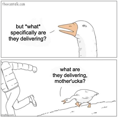 That meme with a goose chasing a dude in a puffer jacket. The goose says "but *what* specifically are they delivering? What are they delivering, mother'ucka?" 